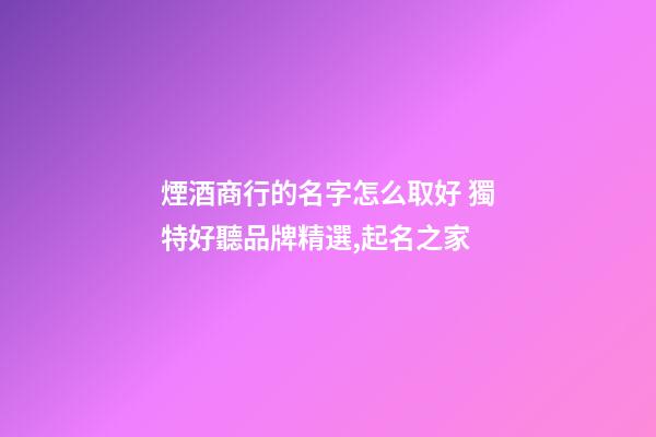 煙酒商行的名字怎么取好 獨特好聽品牌精選,起名之家-第1張-商標起名-玄機派